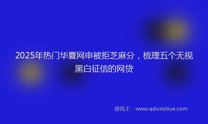 2025年热门华夏网申被拒芝麻分，梳理五个无视黑白征信的网贷