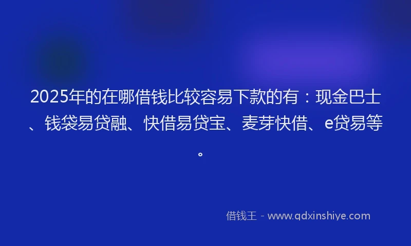 2025年的在哪借钱比较容易下款的有：现金巴士、钱袋易贷融、快借易贷宝、麦芽快借、e贷易等。
