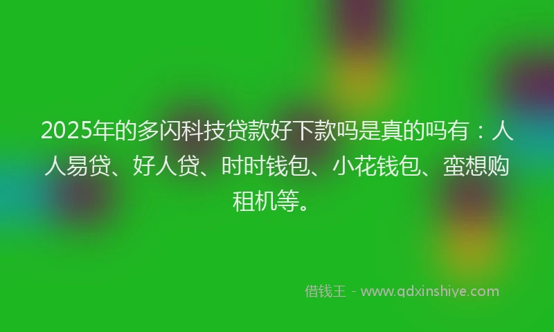 2025年的多闪科技贷款好下款吗是真的吗有：人人易贷、好人贷、时时钱包、小花钱包、蛮想购租机等。