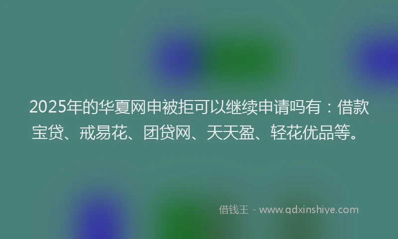 2025年的华夏网申被拒可以继续申请吗有：借款宝贷、戒易花、团贷网、天天盈、轻花优品等。