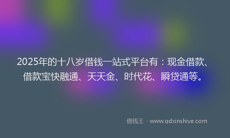 2025年的十八岁借钱一站式平台有：现金借款、借款宝快融通、天天金、时代花、瞬贷通等。