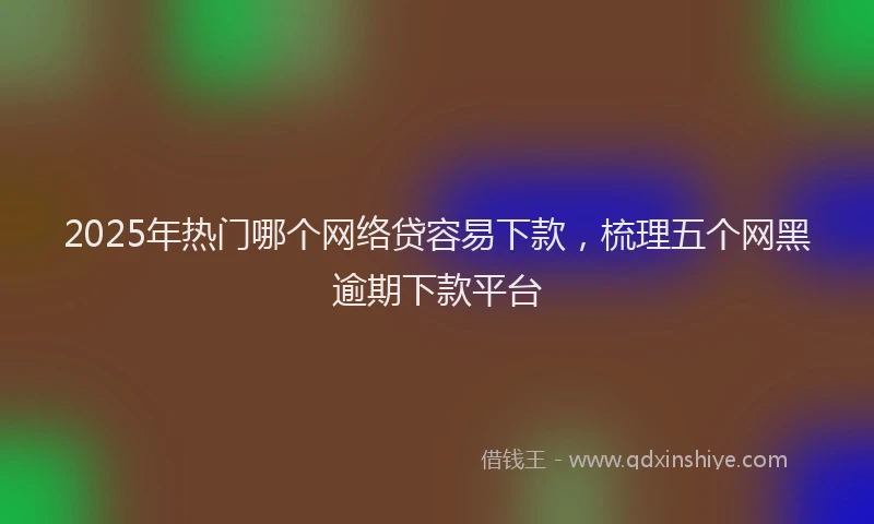 2025年热门哪个网络贷容易下款，梳理五个网黑逾期下款平台