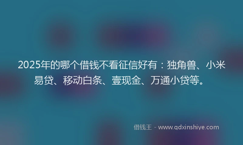 2025年的哪个借钱不看征信好有：独角兽、小米易贷、移动白条、壹现金、万通小贷等。