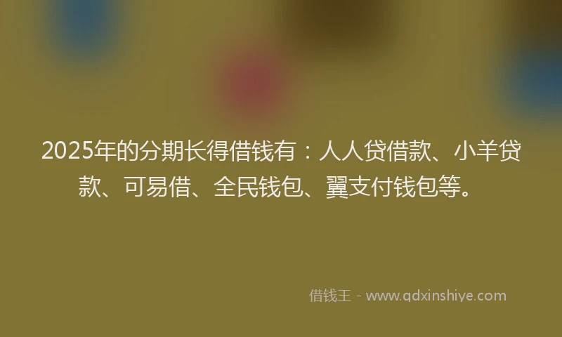 2025年的分期长得借钱有：人人贷借款、小羊贷款、可易借、全民钱包、翼支付钱包等。