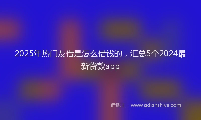 2025年热门友借是怎么借钱的，汇总5个2024最新贷款app