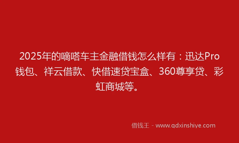 2025年的嘀嗒车主金融借钱怎么样有：迅达Pro钱包、祥云借款、快借速贷宝盒、360尊享贷、彩虹商城等。