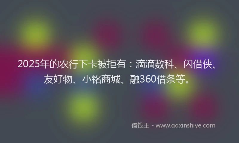 2025年的农行下卡被拒有：滴滴数科、闪借侠、友好物、小铭商城、融360借条等。