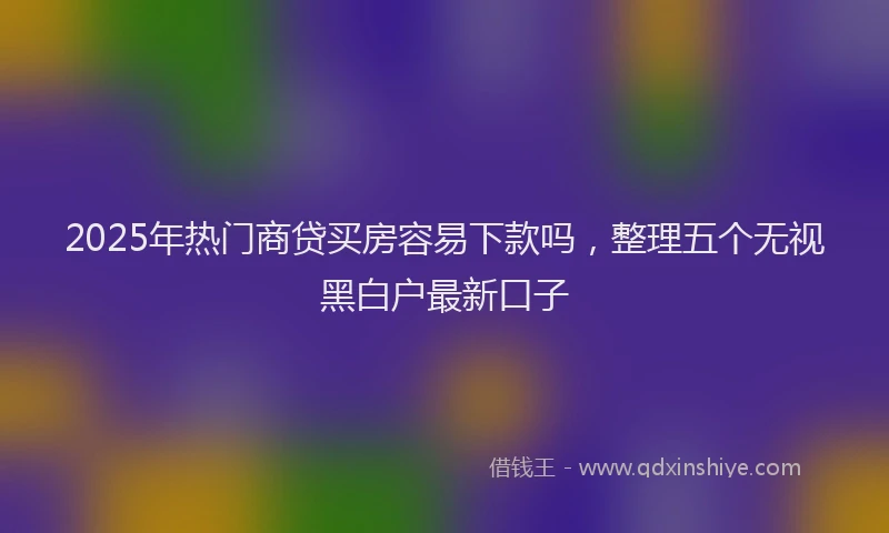 2025年热门商贷买房容易下款吗，整理五个无视黑白户最新口子