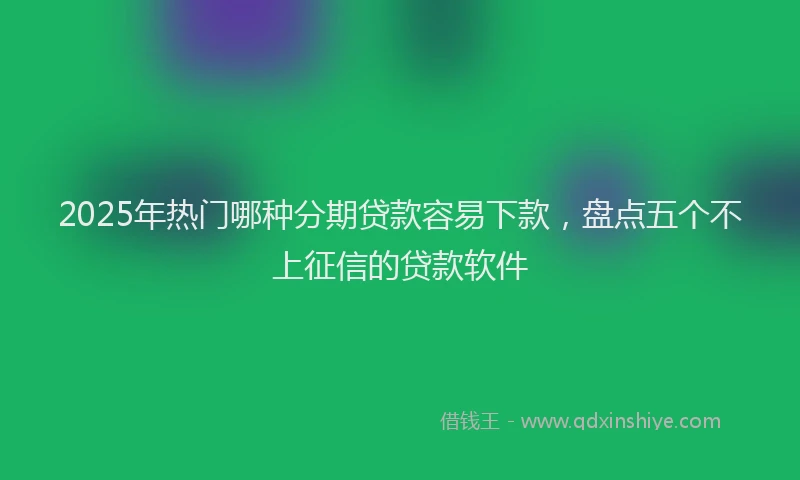 2025年热门哪种分期贷款容易下款，盘点五个不上征信的贷款软件