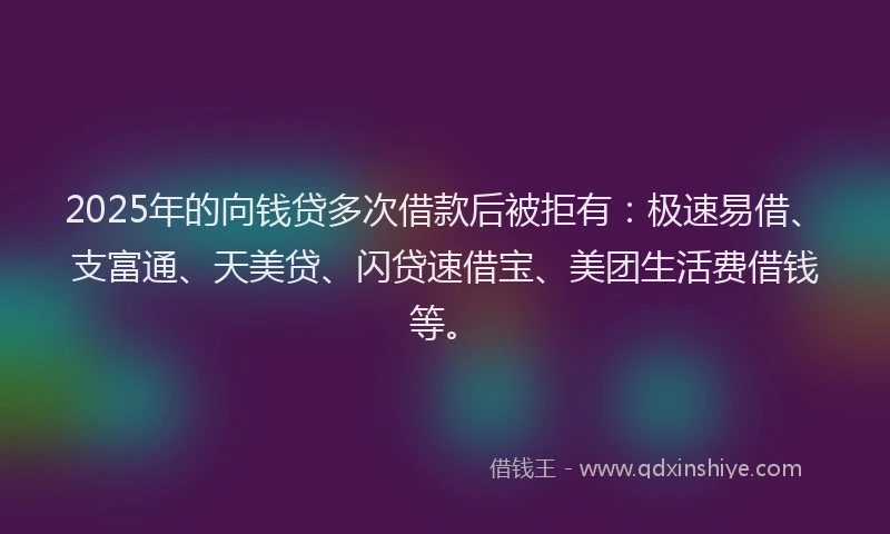 2025年的向钱贷多次借款后被拒有：极速易借、支富通、天美贷、闪贷速借宝、美团生活费借钱等。