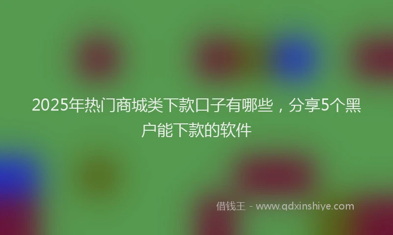 2025年热门商城类下款口子有哪些，分享5个黑户能下款的软件