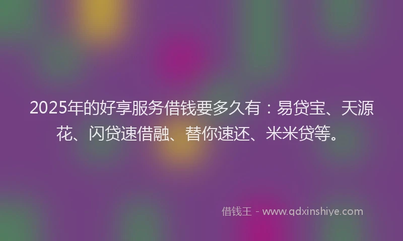 2025年的好享服务借钱要多久有：易贷宝、天源花、闪贷速借融、替你速还、米米贷等。
