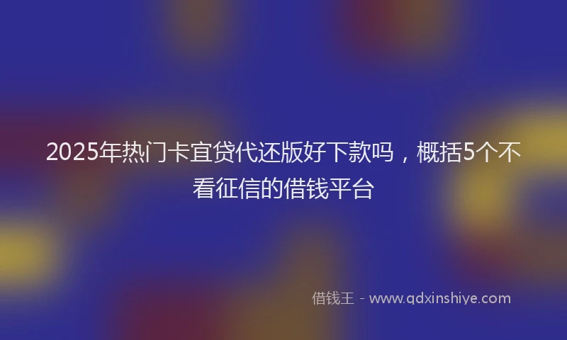 2025年热门卡宜贷代还版好下款吗，概括5个不看征信的借钱平台