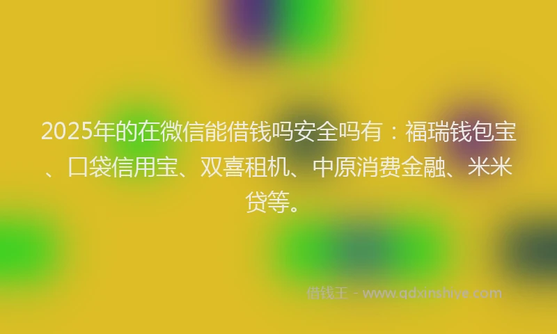 2025年的在微信能借钱吗安全吗有：福瑞钱包宝、口袋信用宝、双喜租机、中原消费金融、米米贷等。