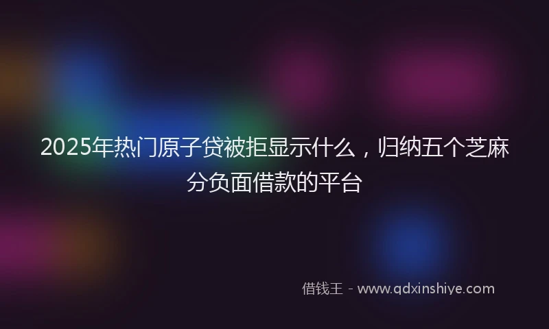 2025年热门原子贷被拒显示什么，归纳五个芝麻分负面借款的平台