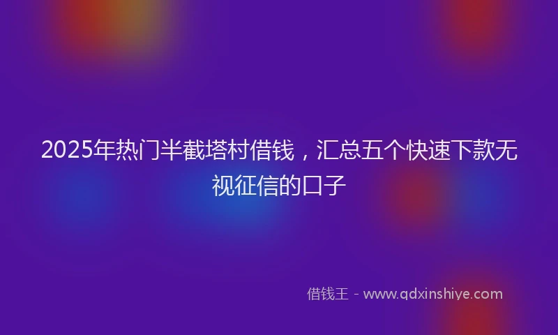 2025年热门半截塔村借钱，汇总五个快速下款无视征信的口子