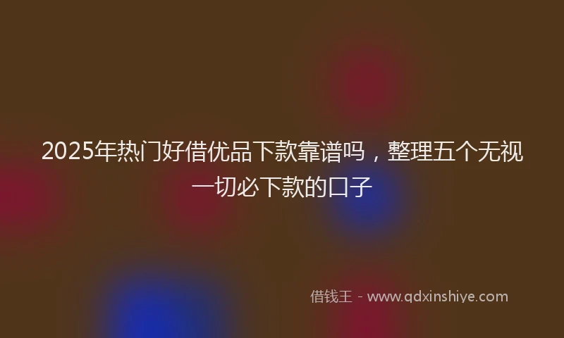 2025年热门好借优品下款靠谱吗，整理五个无视一切必下款的口子