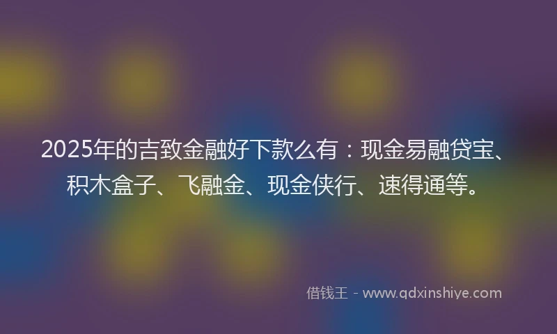 2025年的吉致金融好下款么有：现金易融贷宝、积木盒子、飞融金、现金侠行、速得通等。