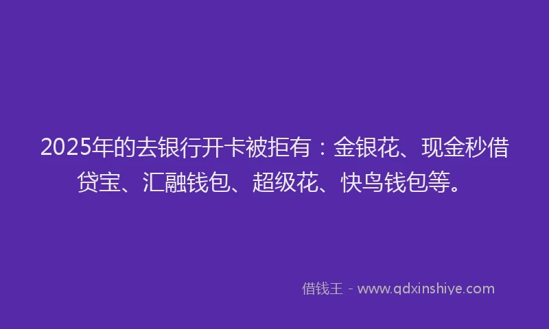 2025年的去银行开卡被拒有：金银花、现金秒借贷宝、汇融钱包、超级花、快鸟钱包等。