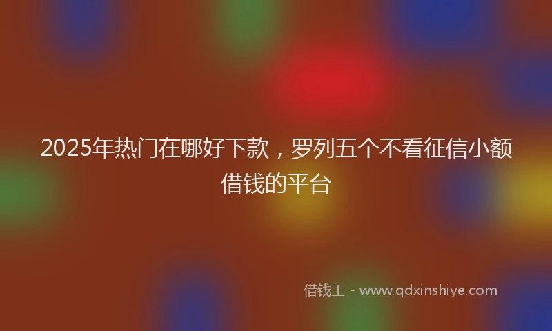 2025年热门在哪好下款，罗列五个不看征信小额借钱的平台