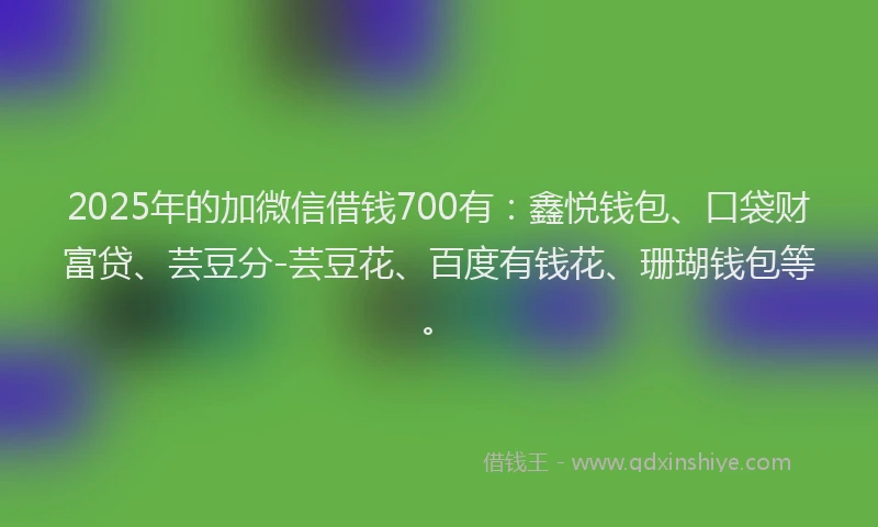 2025年的加微信借钱700有：鑫悦钱包、口袋财富贷、芸豆分-芸豆花、百度有钱花、珊瑚钱包等。