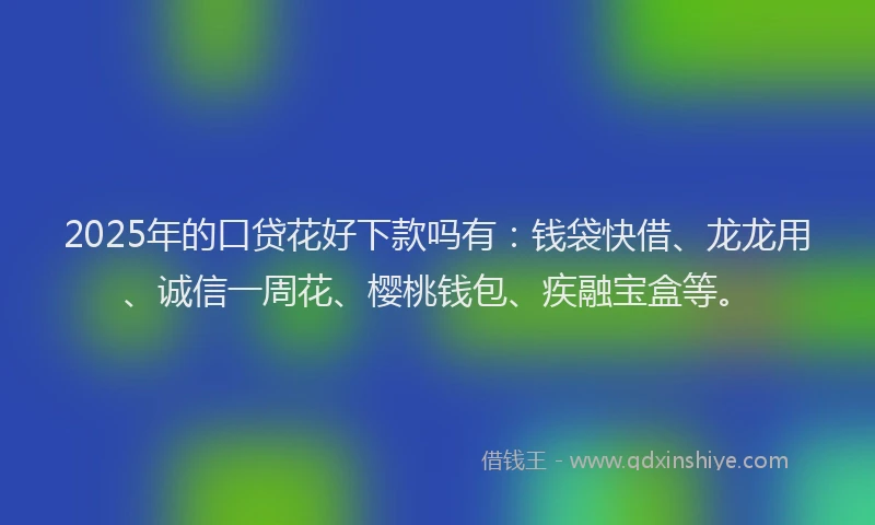 2025年的口贷花好下款吗有：钱袋快借、龙龙用、诚信一周花、樱桃钱包、疾融宝盒等。