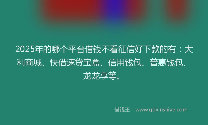 2025年的哪个平台借钱不看征信好下款的有:大利商城、快借速贷宝盒、信用钱包、普惠钱包、龙龙享等。