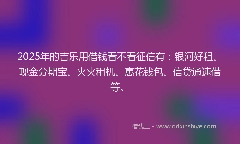 2025年的吉乐用借钱看不看征信有：银河好租、现金分期宝、火火租机、惠花钱包、信贷通速借等。