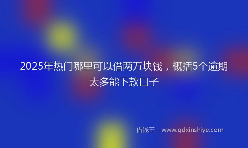 2025年热门哪里可以借两万块钱，概括5个逾期太多能下款口子
