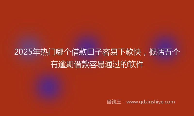 2025年热门哪个借款口子容易下款快，概括五个有逾期借款容易通过的软件
