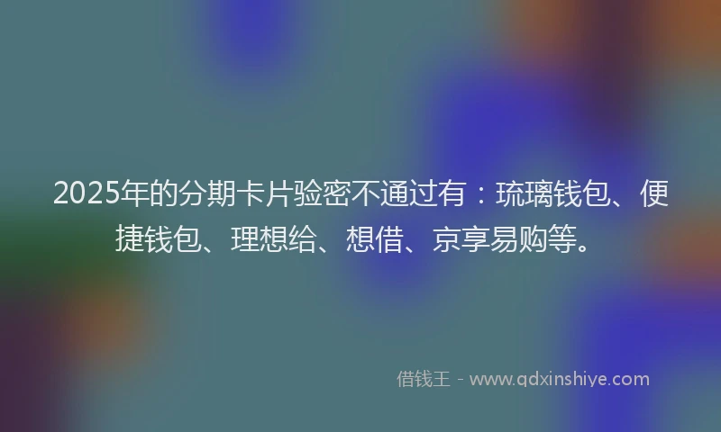 2025年的分期卡片验密不通过有：琉璃钱包、便捷钱包、理想给、想借、京享易购等。