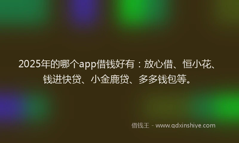 2025年的哪个app借钱好有：放心借、恒小花、钱进快贷、小金鹿贷、多多钱包等。