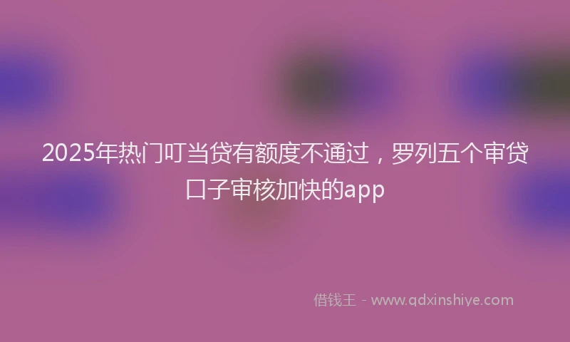 2025年热门叮当贷有额度不通过，罗列五个审贷口子审核加快的app