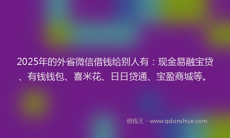 2025年的外省微信借钱给别人有：现金易融宝贷、有钱钱包、喜米花、日日贷通、宝盈商城等。
