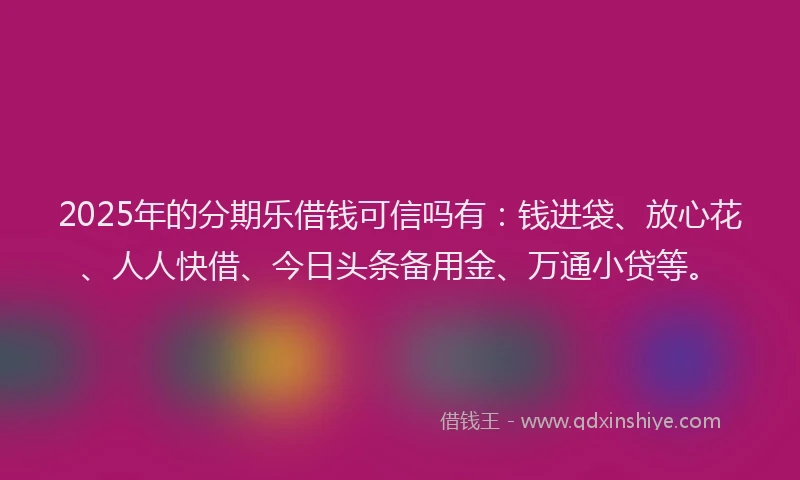 2025年的分期乐借钱可信吗有：钱进袋、放心花、人人快借、今日头条备用金、万通小贷等。