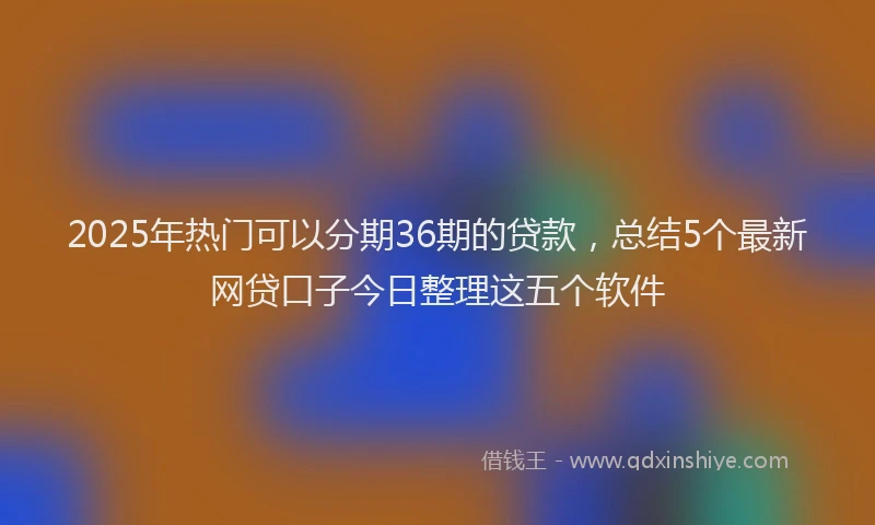 2025年热门可以分期36期的贷款，总结5个最新网贷口子今日整理这五个软件