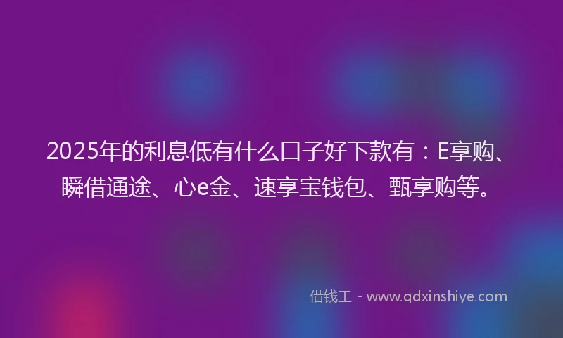 2025年的利息低有什么口子好下款有：E享购、瞬借通途、心e金、速享宝钱包、甄享购等。