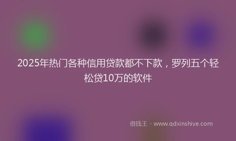 2025年热门各种信用贷款都不下款，罗列五个轻松贷10万的软件