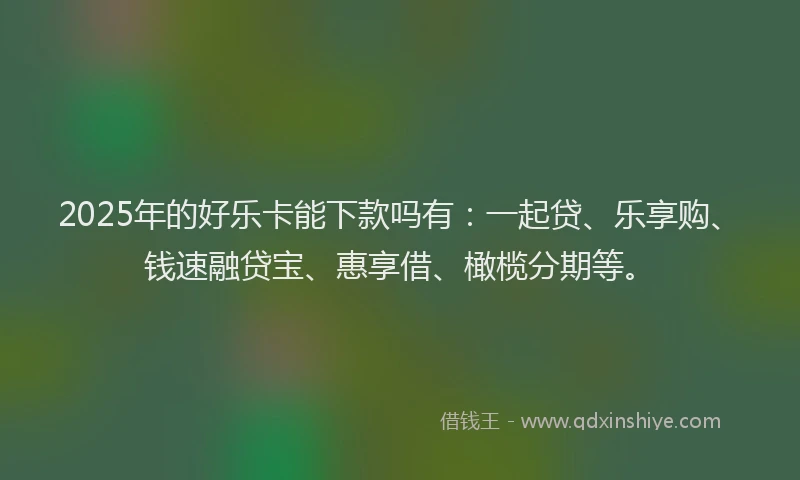 2025年的好乐卡能下款吗有：一起贷、乐享购、钱速融贷宝、惠享借、橄榄分期等。