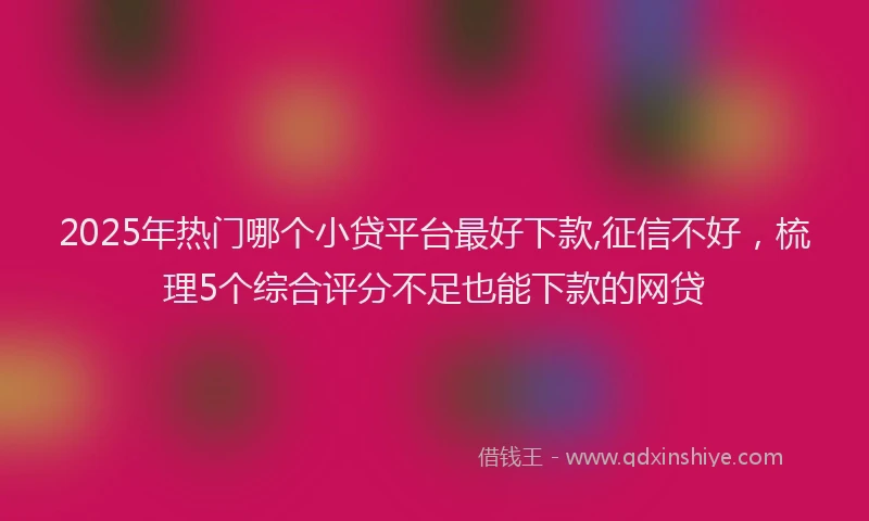 2025年热门哪个小贷平台最好下款,征信不好，梳理5个综合评分不足也能下款的网贷