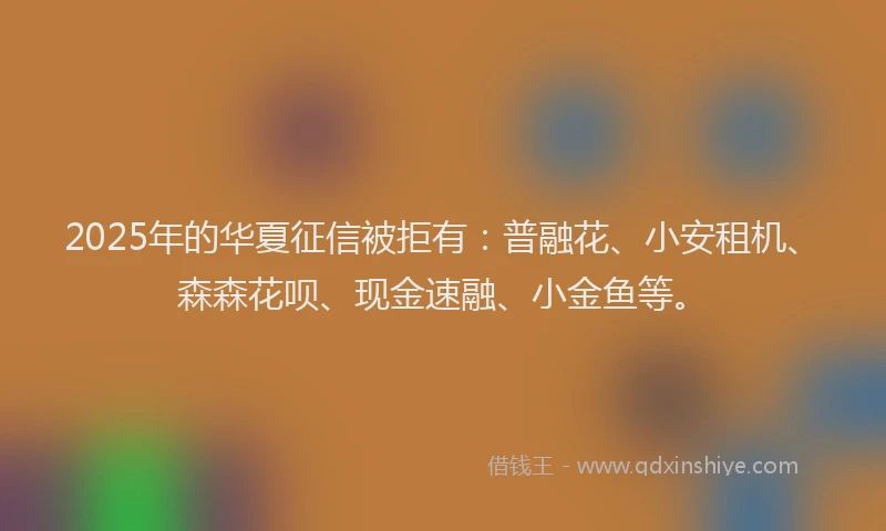 2025年的华夏征信被拒有：普融花、小安租机、森森花呗、现金速融、小金鱼等。