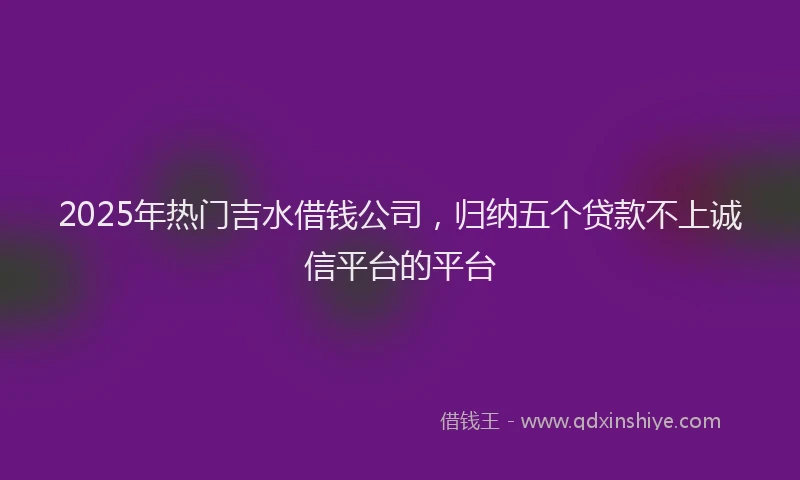 2025年热门吉水借钱公司，归纳五个贷款不上诚信平台的平台