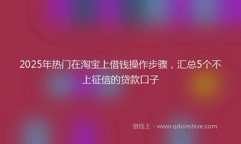 2025年热门在淘宝上借钱操作步骤，汇总5个不上征信的贷款口子