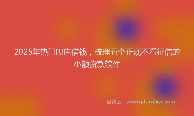 2025年热门呗店借钱，梳理五个正规不看征信的小额贷款软件