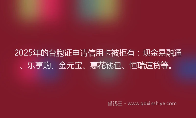 2025年的台胞证申请信用卡被拒有：现金易融通、乐享购、金元宝、惠花钱包、恒瑞速贷等。