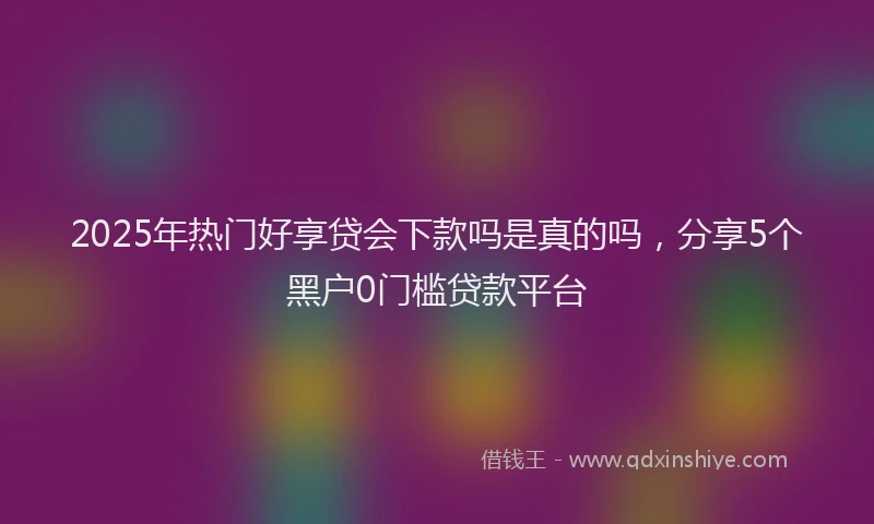 2025年热门好享贷会下款吗是真的吗，分享5个黑户0门槛贷款平台