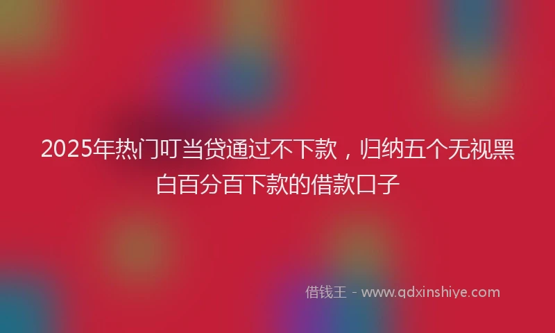 2025年热门叮当贷通过不下款，归纳五个无视黑白百分百下款的借款口子