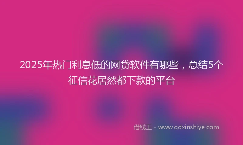2025年热门利息低的网贷软件有哪些，总结5个征信花居然都下款的平台