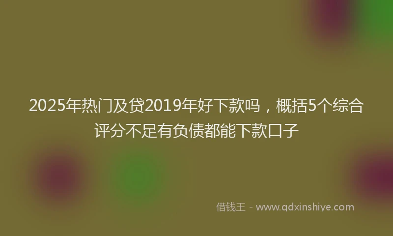 2025年热门及贷2019年好下款吗，概括5个综合评分不足有负债都能下款口子