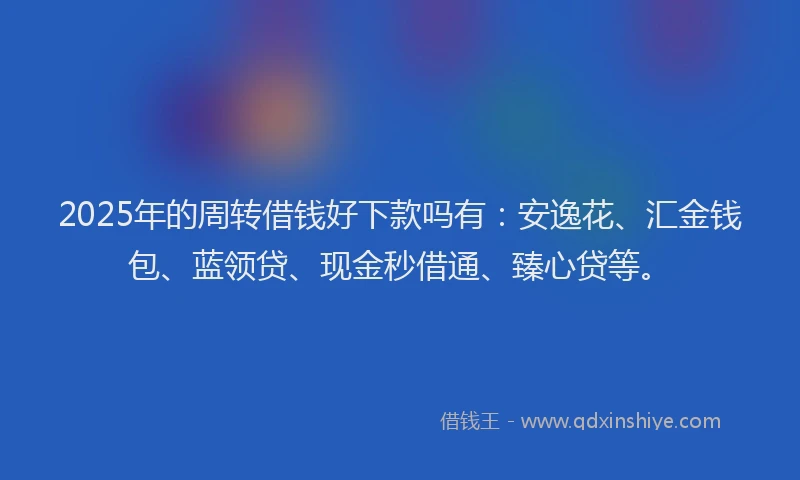 2025年的周转借钱好下款吗有：安逸花、汇金钱包、蓝领贷、现金秒借通、臻心贷等。